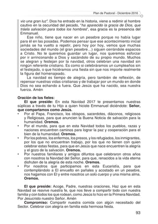 Plan de Pastoral - Diciembre 2016
93
vio una gran luz”. Dios ha entrado en la historia, viene a redimir al hombre
cautivo en la oscuridad del pecado, “ha aparecido la gracia de Dios, que
tráela salvación para todos los hombres”, esa gracia es la presencia del
Emmanuel.
Ese niño, tiene que nacer en un pesebre porque no había lugar
para él en las posadas. Podemos pensar que ese acontecimiento inicial
jamás se ha vuelto a repetir, pero hoy por hoy, vemos que muchas
sociedades del mundo (el gran pesebre…) siguen cerrándole espacios
a Cristo. No le queremos guardar un lugar, nos queremos esforzar
por ir arrinconando a Dios y sacándolo de su propio mundo. Muchos
se alegran y festejan por la navidad, otros celebran una navidad sin
ningún referente cristiano. Es como si celebráramos un cumpleaños sin
el festejado, o que hiciéramos una fiesta sin que nos importe realmente
la figura del homenajeado.
La navidad es tiempo de alegría, pero también de reflexión, de
repensar nuestras vidas cristianas y de trabajar por un mundo en donde
Dios no sea echando a fuera. Que Jesús que ha nacido, sea nuestra
fuerza. Amén
Oración de los fieles:
El que preside: En esta Navidad 2017 te presentamos nuestras
súplicas a través de tu Hijo a quien hiciste Emmanuel diciéndote: Señor,
que compartamos como Jesús.
•	 Por el Papa, Francisco, los obispos, sacerdotes, diáconos, religiosos
y Religiosas, para que anuncien la Buena Noticia de salvación para la
humanidad. Oremos.
•	 Por el mundo, para que en esta Navidad todos los pueblos, razas y
naciones encuentren caminos para lograr la paz y cooperación para el
bien de la humanidad. Oremos.
•	 Por los pobres, los enfermos, los presos, y los refugiados, los inmigrantes,
por los que no encuentran trabajo, por los que no tienen con quien
celebrar estas fiestas, para que en Jesús que nace encuentren la alegría
y el gozo de la salvación. Oremos.
•	 Por nuestros familiares y amigos difuntos que celebraron otros años
con nosotros la Navidad del Señor, para que, renacidos a la vida eterna
disfruten de la alegría de esta noche. Oremos.
•	 Por nosotros que participamos en esta Eucaristía, para que
contemplándolo a El envuelto en pañales y acostado en un pesebre,
nos hagamos con El y entre nosotros un solo cuerpo y una misma alma.
Oremos.
El que preside: Acoge, Padre, nuestras oraciones. Haz que en esta
Navidad se reavive nuestra fe, que nos lleve a compartir todo con nuestra
familia y con todos los que rodean, como Jesús lo hizo en la Primera Navidad.
Por Jesucristo nuestro Señor. Amén
Compromiso: Compartir nuestra comida con algún necesitado del
Sector. Celebrar con alegría en familia esta hermosa fiesta.
 