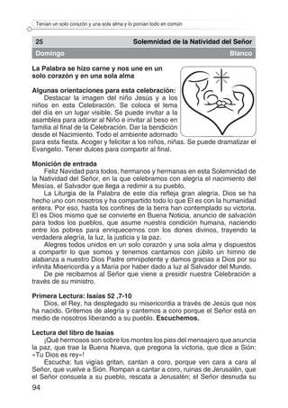 94
Tenían un solo corazón y una sola alma y lo ponían todo en común
25 Solemnidad de la Natividad del Señor
Domingo Blanco
La Palabra se hizo carne y nos une en un
solo corazón y en una sola alma	
Algunas orientaciones para esta celebración:
Destacar la imagen del niño Jesús y a los
niños en esta Celebración. Se coloca el lema
del día en un lugar visible. Se puede invitar a la
asamblea para adorar al Niño e invitar al beso en
familia al final de la Celebración. Dar la bendición
desde el Nacimiento. Todo el ambiente adornado
para esta fiesta. Acoger y felicitar a los niños, niñas. Se puede dramatizar el
Evangelio. Tener dulces para compartir al final.
Monición de entrada
Feliz Navidad para todos, hermanos y hermanas en esta Solemnidad de
la Natividad del Señor, en la que celebramos con alegría el nacimiento del
Mesías, el Salvador que llega a redimir a su pueblo.
La Liturgia de la Palabra de este día refleja gran alegría. Dios se ha
hecho uno con nosotros y ha compartido todo lo que El es con la humanidad
entera. Por eso, hasta los confines de la tierra han contemplado su victoria.
El es Dios mismo que se convierte en Buena Noticia, anuncio de salvación
para todos los pueblos, que asume nuestra condición humana, naciendo
entre los pobres para enriquecernos con los dones divinos, trayendo la
verdadera alegría, la luz, la justicia y la paz.
Alegres todos unidos en un solo corazón y una sola alma y dispuestos
a compartir lo que somos y tenemos cantamos con júbilo un himno de
alabanza a nuestro Dios Padre omnipotente y damos gracias a Dios por su
infinita Misericordia y a María por haber dado a luz al Salvador del Mundo.
De pie recibamos al Señor que viene a presidir nuestra Celebración a
través de su ministro.
Primera Lectura: Isaías 52 ,7-10
Dios, el Rey, ha desplegado su misericordia a través de Jesús que nos
ha nacido. Gritemos de alegría y cantemos a coro porque el Señor está en
medio de nosotros liberando a su pueblo. Escuchemos.
Lectura del libro de Isaías
¡Qué hermosos son sobre los montes los pies del mensajero que anuncia
la paz, que trae la Buena Nueva, que pregona la victoria, que dice a Sión:
«Tu Dios es rey»!
Escucha: tus vigías gritan, cantan a coro, porque ven cara a cara al
Señor, que vuelve a Sión. Rompan a cantar a coro, ruinas de Jerusalén, que
el Señor consuela a su pueblo, rescata a Jerusalén; el Señor desnuda su
 