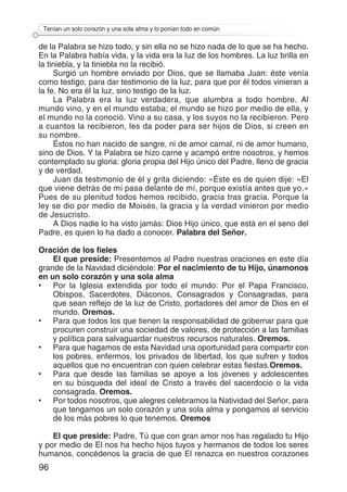 96
Tenían un solo corazón y una sola alma y lo ponían todo en común
de la Palabra se hizo todo, y sin ella no se hizo nada de lo que se ha hecho.
En la Palabra había vida, y la vida era la luz de los hombres. La luz brilla en
la tiniebla, y la tiniebla no la recibió.
Surgió un hombre enviado por Dios, que se llamaba Juan: éste venía
como testigo, para dar testimonio de la luz, para que por él todos vinieran a
la fe. No era él la luz, sino testigo de la luz.
La Palabra era la luz verdadera, que alumbra a todo hombre. Al
mundo vino, y en el mundo estaba; el mundo se hizo por medio de ella, y
el mundo no la conoció. Vino a su casa, y los suyos no la recibieron. Pero
a cuantos la recibieron, les da poder para ser hijos de Dios, si creen en
su nombre.
Éstos no han nacido de sangre, ni de amor carnal, ni de amor humano,
sino de Dios. Y la Palabra se hizo carne y acampó entre nosotros, y hemos
contemplado su gloria: gloria propia del Hijo único del Padre, lleno de gracia
y de verdad.
Juan da testimonio de él y grita diciendo: «Éste es de quien dije: «El
que viene detrás de mí pasa delante de mí, porque existía antes que yo.»
Pues de su plenitud todos hemos recibido, gracia tras gracia. Porque la
ley se dio por medio de Moisés, la gracia y la verdad vinieron por medio
de Jesucristo.
A Dios nadie lo ha visto jamás: Dios Hijo único, que está en el seno del
Padre, es quien lo ha dado a conocer. Palabra del Señor.
Oración de los fieles
El que preside: Presentemos al Padre nuestras oraciones en este día
grande de la Navidad diciéndole: Por el nacimiento de tu Hijo, únamonos
en un solo corazón y una sola alma
•	 Por la Iglesia extendida por todo el mundo: Por el Papa Francisco,
Obispos, Sacerdotes, Diáconos, Consagrados y Consagradas, para
que sean reflejo de la luz de Cristo, portadores del amor de Dios en el
mundo. Oremos.
•	 Para que todos los que tienen la responsabilidad de gobernar para que
procuren construir una sociedad de valores, de protección a las familias
y política para salvaguardar nuestros recursos naturales. Oremos.
•	 Para que hagamos de esta Navidad una oportunidad para compartir con
los pobres, enfermos, los privados de libertad, los que sufren y todos
aquellos que no encuentran con quien celebrar estas fiestas.Oremos.
•	 Para que desde las familias se apoye a los jóvenes y adolescentes
en su búsqueda del ideal de Cristo a través del sacerdocio o la vida
consagrada. Oremos.
•	 Por todos nosotros, que alegres celebramos la Natividad del Señor, para
que tengamos un solo corazón y una sola alma y pongamos al servicio
de los más pobres lo que tenemos. Oremos
El que preside: Padre, Tú que con gran amor nos has regalado tu Hijo
y por medio de El nos ha hecho hijos tuyos y hermanos de todos los seres
humanos, concédenos la gracia de que El renazca en nuestros corazones
 