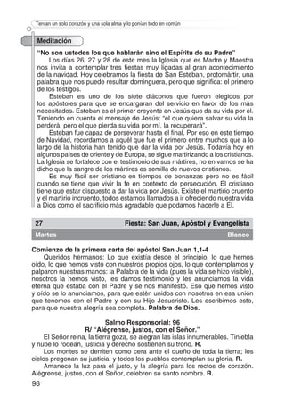 98
Tenían un solo corazón y una sola alma y lo ponían todo en común
Meditación
“No son ustedes los que hablarán sino el Espíritu de su Padre”
Los días 26, 27 y 28 de este mes la Iglesia que es Madre y Maestra
nos invita a contemplar tres fiestas muy ligadas al gran acontecimiento
de la navidad. Hoy celebramos la fiesta de San Esteban, protomártir, una
palabra que nos puede resultar dominguera, pero que significa: el primero
de los testigos.
Esteban es uno de los siete diáconos que fueron elegidos por
los apóstoles para que se encargaran del servicio en favor de los más
necesitados. Esteban es el primer creyente en Jesús que da su vida por él.
Teniendo en cuenta el mensaje de Jesús: “el que quiera salvar su vida la
perderá, pero el que pierda su vida por mí, la recuperará”.
Esteban fue capaz de perseverar hasta el final. Por eso en este tiempo
de Navidad, recordamos a aquél que fue el primero entre muchos que a lo
largo de la historia han tenido que dar la vida por Jesús. Todavía hoy en
algunos países de oriente y de Europa, se sigue martirizando a los cristianos.
La Iglesia se fortalece con el testimonio de sus mártires, no en vamos se ha
dicho que la sangre de los mártires es semilla de nuevos cristianos.
Es muy fácil ser cristiano en tiempos de bonanzas pero no es fácil
cuando se tiene que vivir la fe en contexto de persecución. El cristiano
tiene que estar dispuesto a dar la vida por Jesús. Existe el martirio cruento
y el martirio incruento, todos estamos llamados a ir ofreciendo nuestra vida
a Dios como el sacrificio más agradable que podamos hacerle a Él.
27 Fiesta: San Juan, Apóstol y Evangelista
Martes Blanco
Comienzo de la primera carta del apóstol San Juan 1,1-4
Queridos hermanos: Lo que existía desde el principio, lo que hemos
oído, lo que hemos visto con nuestros propios ojos, lo que contemplamos y
palparon nuestras manos: la Palabra de la vida (pues la vida se hizo visible),
nosotros la hemos visto, les damos testimonio y les anunciamos la vida
eterna que estaba con el Padre y se nos manifestó. Eso que hemos visto
y oído se lo anunciamos, para que estén unidos con nosotros en esa unión
que tenemos con el Padre y con su Hijo Jesucristo. Les escribimos esto,
para que nuestra alegría sea completa. Palabra de Dios.
Salmo Responsorial: 96
R/ “Alégrense, justos, con el Señor.”
El Señor reina, la tierra goza, se alegran las islas innumerables. Tiniebla
y nube lo rodean, justicia y derecho sostienen su trono. R.
Los montes se derriten como cera ante el dueño de toda la tierra; los
cielos pregonan su justicia, y todos los pueblos contemplan su gloria. R.
Amanece la luz para el justo, y la alegría para los rectos de corazón.
Alégrense, justos, con el Señor, celebren su santo nombre. R.
 