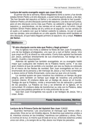 Plan de Pastoral - Diciembre 2016
99
Lectura del santo evangelio según san Juan 20,2-8
El primer día de la semana, María Magdalena echó a correr y fue donde
estaba Simón Pedro y el otro discípulo, a quien tanto quería Jesús, y les dijo:
“Se han llevado del sepulcro al Señor y no sabemos dónde lo han puesto.”
Salieron Pedro y el otro discípulo camino del sepulcro. Los dos corrían juntos,
pero el otro discípulo corría más que Pedro; se adelantó y llegó primero al
sepulcro; y, asomándose, vio las vendas en el suelo; pero no entró. Llegó
también Simón Pedro detrás de él y entró en el sepulcro: vio las vendas en
el suelo y el sudario con que le habían cubierto la cabeza, no por el suelo
con las vendas, sino enrollado en un sitio aparte. Entonces entró también el
otro discípulo, el que había llegado primero al sepulcro; vio y creyó. Palabra
del Señor.
Meditación
“El otro discípulo corría más que Pedro y llegó primero”
Hoy la Iglesia nos invita a celebrar la fiesta de San Juan Evangelista,
uno de los testigos privilegiados, uno que vio y oyó al Señor Jesús. Uno
que creyó en Él y le ofreció su vida entera. Como todo apóstol fue llamado
por Jesús, participó directamente de sus enseñanzas, fue testigo de su
pasión, muerte y resurrección.
Además de apóstol fue también evangelista: en su evangelio habló
mejor que cualquiera del misterio de la Palabra hecha carne. Y es ese
gran misterio el que da sentido a la navidad, por eso su fiesta es colocada
en el marco de las fiestas de navidad. San Juan evangelista se hizo un
enamorado de la persona y del mensaje de Jesús y nos invita contemplar
a Jesús como el Verbo Encarnado, como esa luz que vino al mundo.
La navidad quiere ser para nosotros los cristianos un tiempo de gran
alegría, pero también un tiempo que exige de nosotros una profunda
revisión interior. El cristiano debe ser un testigo de Jesús en el mundo.
Testigo de que la Palabra, vivida y encarnada nos da salvación y perdón
de los pecados. La Palabra se vive y se entiende en la Iglesia, en la
comunidad. El cristiano debe de transformar su vida con la Palabra, debe
dejar que esa palabra penetre en lo más profundo de su ser.
Que San Juan Evangelista nos ayude a ser testigos de Jesús. Ver y
creer. Amén
28 Fiesta: Santos Inocentes, Mártires
Miércoles Rojo
Lectura de la Primera Carta del Apóstol San Juan 1,5-2,2
Queridos hermanos: Les anunciamos el mensaje que hemos oído a
Jesucristo: Dios es luz sin tiniebla alguna. Si decimos que estamos unidos a
él, mientras vivimos en las tinieblas, mentimos con palabras y obras. Pero,
si vivimos en la luz, lo mismo que él está en la luz, entonces estamos unidos
unos con otros, y la sangre de su Hijo Jesús nos limpia los pecados.
 
