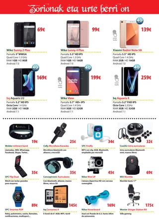 Zorionak eta urte berri on
bq Aquaris U2 Wiko View bq Aquaris X
Wolder miSmart band
SPC Flip Dual
SPC Smartee POP
Celly Microfono Karaoke
Conceptronic Auriculares
bq Cervantes 4
SPC Firefly
Nilox Mini UP
Woxter Stinger Station RX
CoolAir Intra auriculares
MSI Mochila
Nilox Hoverboard
Pantalla 5.2”HD IPS
Octa Core 1.4 GHz
RAM 2GB/ HD 16GB
Android 7.1
Pantalla 5.7” HD+ IPS
Quad Core 1.4 GHz
RAM 3GB/ HD 32GB
Android 7.1
Pantalla 5.2”FHD IPS
Octa Core 2.2GHz
RAM 3GB/ HD 32GB
Android 7.1
Llamadas, SMS, Whatsapp,
Facebook, Skype, Twiter..
Móvil con teclas grandes
para mayores
Reloj, pulsómetro, sueño, llamadas,
notificaciones, multisport...
Micrófono bluetooth con
altavoz y microSD
Con bluetooth, altavoz, manos
libres, micro SD
E-book de 6”, 8GB, WiFi, táctil
MP3 con clip, 8GB, Bluetooth,
ampliable por microSD
Cámara deportiva HD con carcasa
sumergible
Silla gaming
Intra auriculares Bluetooth
mini, manos libres
Mochila hasta 17”
Azul con Rueda de 6,5, hasta 20km
de autonomía
Wiko Lenny 4 Plus
Pantalla 5.5”HD IPS
Quad Core 1.3 GHz
RAM 1GB/ HD 16GB
Android 7.0
Xiaomi Redmi Note 5A
Pantalla 5.5” HD IPS
Quad Core 1.4 GHz
RAM 2GB/ HD 16GB
Android 7.0
Wiko Sunny 2 Plus
Pantalla 5”WWGA
Quad Core 1.3 GHz
RAM 1GB/ HD 8GB
Android 7.0
69€ 99€ 139€
169€ 199€ 259€
Wiko View
Lector
huella
Lector
huella
libres, micro SD
Flip Dual
Lector
huella
Aquaris U2
169 Pantalla
Infinita
19€
35€
89€
25€
35€
145€
34€
45€
169€
32€
69€
175€
 