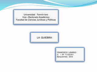 Universidad Fermín toro
Vice –Rectorado Académico
Facultad de Ciencias Jurídicas y Políticas
LA QUIEBRA
FRANCISCO LIZARDO
C. I Nª 11.433.811
Barquisimeto 2015
 