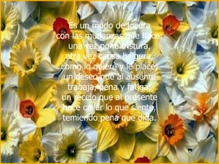 Es un modo de locura con las mudanzas que hace: una vez pone tristura, otra vez causa holgura, como lo quiere y le place; un deseo que al ausente trabaja, pena y fatiga; un recelo que al presente hace callar lo que siente, temiendo pena que diga. 