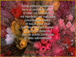 Todas estas propiedades  tiene el verdadero amor, el falso mil falsedades, mil mentiras, mil maldades como fingido traidor; el toque para tocar cuál amor es bien forjado, es sufrir el desamar, que no puede comportar el falso sobredorado. Jorge Manrique 