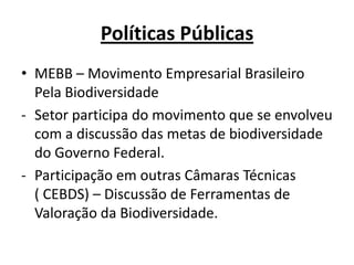 Políticas Públicas
• MEBB – Movimento Empresarial Brasileiro
  Pela Biodiversidade
- Setor participa do movimento que se envolveu
  com a discussão das metas de biodiversidade
  do Governo Federal.
- Participação em outras Câmaras Técnicas
  ( CEBDS) – Discussão de Ferramentas de
  Valoração da Biodiversidade.
 