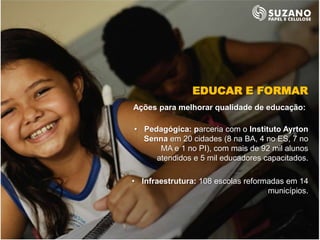 EDUCAR E FORMAR
Ações para melhorar qualidade de educação:

• Pedagógica: parceria com o Instituto Ayrton
  Senna em 20 cidades (8 na BA, 4 no ES, 7 no
      MA e 1 no PI), com mais de 92 mil alunos
     atendidos e 5 mil educadores capacitados.

• Infraestrutura: 108 escolas reformadas em 14
                                    municípios.
 