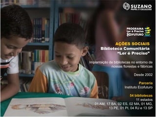 AÇÕES SOCIAIS
       Biblioteca Comunitária
               “Ler é Preciso”

Implantação de bibliotecas no entorno de
             nossas florestas e fábricas

                            Desde 2002

                                 Parceria
                      Instituto Ecofuturo

                         54 bibliotecas
                             11 estados
   01 AM, 17 BA, 02 ES, 02 MA, 01 MG,
           13 PE, 01 PI, 04 RJ e 13 SP
 