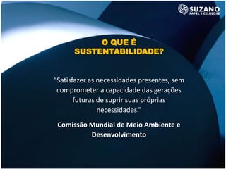 O QUE É
      SUSTENTABILIDADE?


“Satisfazer as necessidades presentes, sem
 comprometer a capacidade das gerações
       futuras de suprir suas próprias
               necessidades.”
 Comissão Mundial de Meio Ambiente e
          Desenvolvimento
 
