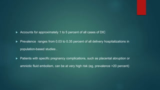  Accounts for approximately 1 to 5 percent of all cases of DIC
 Prevalence ranges from 0.03 to 0.35 percent of all delivery hospitalizations in
population-based studies .
 Patients with specific pregnancy complications, such as placental abruption or
amniotic fluid embolism, can be at very high risk (eg, prevalence >20 percent)
 