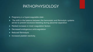 PATHOPHYSIOLOGY
 Pregnancy is a hypercoagulable state .
 The shift in the balance between the hemostatic and fibrinolytic systems
serves to prevent excessive bleeding during placental separation
 Marked increases in most coagulation factors
 Decreased endogenous anticoagulation
 Reduced fibrinolysis
 Increased platelet reactivity.
 