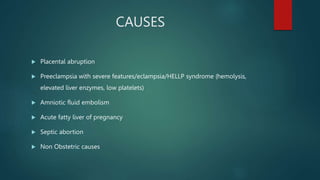 CAUSES
 Placental abruption
 Preeclampsia with severe features/eclampsia/HELLP syndrome (hemolysis,
elevated liver enzymes, low platelets)
 Amniotic fluid embolism
 Acute fatty liver of pregnancy
 Septic abortion
 Non Obstetric causes
 