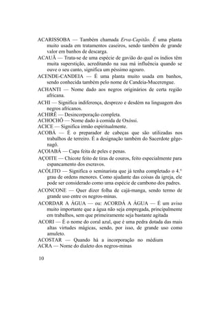 ACARISSOBA — Também chamada Erva-Capitão. É uma planta
muito usada em tratamentos caseiros, sendo também de grande
valor em banhos de descarga.
ACAUÃ — Trata-se de uma espécie de gavião do qual os índios têm
muita superstição, acreditando na sua má influência quando se
ouve o seu canto, significa um péssimo agouro.
ACENDE-CANDEIA — É uma planta muito usada em banhos,
sendo conhecida também pelo nome de Candeia-Mucerengue.
ACHANTI — Nome dado aos negros originários de certa região
africana.
ACHI — Significa indiferença, desprezo e desdém na linguagem dos
negros africanos.
ACHIRÊ — Desincorporação completa.
ACHOCHÔ — Nome dado à comida de Oxóssi.
ACICE — Significa irmão espiritualmente.
ACOBÁ — É o preparador de cabeças que são utilizadas nos
trabalhos de terreiro. É a designação também do Sacerdote gêge-
nagô.
AÇOIABÁ — Capa feita de peles e penas.
AÇOITE — Chicote feito de tiras de couros, feito especialmente para
espancamento dos escravos.
ACÓLITO — Significa o seminarista que já tenha completado o 4.°
grau de ordens menores. Como ajudante das coisas da igreja, ele
pode ser considerado como uma espécie de cambono dos padres.
ACONCONE — Quer dizer folha de cajá-manga, sendo termo de
grande uso entre os negros-minas.
ACORDAR A ÁGUA — ou: ACORDÁ A ÁGUA — É um aviso
muito importante que a água não seja empregada, principalmente
em trabalhos, sem que primeiramente seja bastante agitada
ACORI — É o nome do coral azul, que é uma pedra dotada das mais
altas virtudes mágicas, sendo, por isso, de grande uso como
amuleto.
ACOSTAR — Quando há a incorporação no médium
ACRA — Nome do dialeto dos negros-minas
10
 