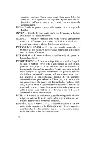seguintes palavras: "Entra como entrei. Bebe como bebi. Sai
como saí", cujo significado é o seguinte: "Quem entra tem fé.
intenções pacíficas e grande necessidade em ser socorrido
espiritualmente.
IMU — Espírito de pessoa desencarnada (morta), entre os negros de
Kamba.
INAÍBA — Canela de casca preta usada em defumações e banhos
para atração de fluidos protetores.
INCENSO — Assim é chamada uma resina vegetal grandemente
usada em defumações bem como purificador de ambientes e
pessoas que sofram os efeitos da influência espiritual.
INCENSO DOS MAGOS — É o incenso quando empregado em
trabalhos de alta magia. O incenso usado para tal fim é misturado
com carvão em pó e mirra.
INCENSÓRIO — É como se chama a vasilha onde são postas as
brasas do ambiente.
INCORPORAÇÃO — A incorporação perfeita ou completa é aquela
na qual o médium perde toda a consciência do que se está
passando nele próprio, ou no ambiente onde se encontra. A
incorporação é imperfeita, quando o Protetor não toma conta de
modo completo do aparelho acontecendo isso porque o médium
não foi bem desenvolvido, ou por qualquer outro motivo, como,
por exemplo, a impossibilidade mesmo de um completo
desenvolvimento, pois existem médiuns que, por motivos que
não conhecemos, não podem ser desenvolvidos. Todavia, neste
caso, pode-se tentar o desenvolvimento fazendo o médium ser
examinado por um vidente. Se mesmo assim nada se conseguir,
então é porque esse médium só poderá ter a sua mediunidade
desenvolvida noutra reencarnação.
INDIRI — É o nome de uma planta possuidora de grandes virtudes
mágico-protetoras. É muito usada pelos negros africanos, para
banhos, defumações e preparo de amuletos.
INFLUÊNCIA ESPIRITUAL — A influência espiritual é um dos
casos mais importantes da Umbanda e das demais correntes
espiritualistas. Muitos espíritos que nos acompanham, muitas
vezes tornando a nossa vida um verdadeiro
100
 