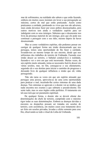 mar de sofrimentos, na realidade não sabem o que estão fazendo,
embora em muitos casos insistam em levar a sua perseguição ao
máximo, certos do mal que estão praticando. Assim como
praticamos a caridade, perdoando os vivos que nos são adversos,
mais ainda devemos fazer por esses pobres desencarnados, pois
outros motivos tem ainda o verdadeiro espírito para ser
indulgente com os seus inimigos. Sabemos que o desencarne nos
livra da presença material de um inimigo, pois que ele pode nos
continuar a perseguir com o seu ódio, mesmo depois de haver
desencarnado.
Mas se como verdadeiros espíritas, não podemos pensar em
castigar de qualquer forma um irmão desencarnado que nos
persegue, temos uma oportunidade de lhe fazer a caridade,
livrando-nos ao mesmo tempo do seu encosto, desde que nos
utilizemos dos trabalhos de terreiro de Umbanda. Fazendo esse
irmão descer ao terreiro, o babalaô conduzi-lo-á à realidade,
fazendo-o ver o erro em que está incorrendo. Muitas vezes, de
um espírito muito atrasado, torna-se necessário fazê-lo descer em
várias sessões, mas. no fim, consegue-se o seu afastamento,
seguindo ele o seu destino para iniciar o caminho do progresso e
deixando livre de qualquer influência o irmão que ele vinha
perseguindo.
Não são raras as vezes em que um espírito atrasado que
persegue uma pessoa, aproveita-se de uma certa oportunidade
para praticar o mal, incutindo-lhe certos sintomas de uma dada
doença. Tais sintomas se agravam e o doente vai ao médico, que
nada encontra nos exames a que submete o pseudo-doente. Ele
sente tudo, mas os seus órgãos estão perfeitos. O tratamento em
tal caso terá que ser puramente espiritual.
De qualquer forma, o doente não se deverá afastar das
determinações do chefe de terreiro, cumprindo com o máximo
rigor todas as suas determinações. Embora as doenças devidas a
encostos ou despachos possam ser tratadas em sessões de
terreiro, com assistência, em muitos casos esse tratamento deve
ser feito em sessões privadas, levadas a efeito somente para esse
fim, observando-se todo o ritual da Linha de Umbanda.
101
 