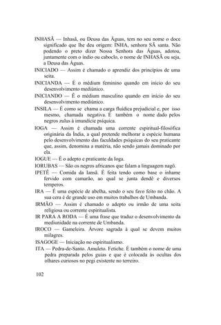 INHASÃ — Inhasã, ou Deusa das Águas, tem no seu nome o doce
significado que lhe deu origem: INHA, senhora SÃ santa. Não
podendo o preto dizer Nossa Senhora das Águas, adotou,
juntamente com o índio ou caboclo, o nome de INHASÃ ou seja,
a Deusa das Águas.
INICIADO — Assim é chamado o aprendiz dos princípios de uma
seita.
INICIANDA — É o médium feminino quando em início do seu
desenvolvimento mediúnico.
INICIANDO — Ê o médium masculino quando em início do seu
desenvolvimento mediúnico.
INSILA — É como se chama a carga fluídica prejudicial e, por isso
mesmo, chamada negativa. É também o nome dado pelos
negros zulus à imundície psíquica.
IOGA — Assim é chamada uma corrente espiritual-filosófica
originária da Índia, a qual pretende melhorar a espécie humana
pelo desenvolvimento das faculdades psíquicas do seu praticante
que, assim, denomina a matéria, não sendo jamais dominado por
ela.
IOGUE — É o adepto e praticante da Ioga.
IORUBAS — São os negros africanos que falam a linguagem nagô.
IPETÊ — Comida da Iansã. É feita tendo como base o inhame
fervido com camarão, ao qual se junta dendê e diversos
temperos.
IRA — É uma espécie de abelha, sendo o seu favo feito no chão. A
sua cera é de grande uso em muitos trabalhos de Umbanda.
IRMÃO — Assim é chamado o adepto ou irmão de uma seita
religiosa ou corrente espiritualista.
IR PARA A RODA — É uma frase que traduz o desenvolvimento da
mediunidade na corrente de Umbanda.
IROCO — Gameleira. Árvore sagrada à qual se devem muitos
milagres.
ISAGOGE — Iniciação no espiritualismo.
ITA — Pedra-de-Santo. Amuleto. Fetiche. É também o nome de uma
pedra preparada pelos guias e que é colocada às ocultas dos
olhares curiosos no pegi existente no terreiro.
102
 