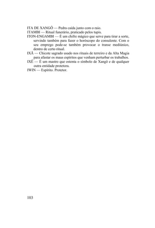 ITA DE XANGÔ — Pedra caída junto com o raio.
ITAMBI — Ritual funerário, praticado pelos tupis.
ITON-ENGAMBI — É um chifre mágico que serve para tirar a sorte,
servindo também para fazer o horóscopo do consulente. Com o
seu emprego pode-se também provocar o transe mediúnico,
dentro de certo ritual.
IXÃ — Chicote sagrado usado nos rituais de terreiro e da Alta Magia
para afastar os maus espíritos que venham perturbar os trabalhos.
IXÊ — É um mastro que ostenta o símbolo de Xangô e de qualquer
outra entidade protetora.
IWIN — Espírito. Protetor.
103
 