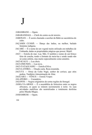 J
JABAMBANE — Ogum.
JABARANDAIA — Chefe de centro ou de terreiro.
JABONAN — É assim chamada a auxiliar da Babá ou sacerdotisa do
culto.
JAÇAMIN CUNHÃ — Dança das índias, ou melhor, bailado
feminino indígena.
JACARÉ — É o nome de um vegetal muito utilizado em trabalhos de
Umbanda, dadas as propriedades mágicas que possui. Réptil.
JACI — Estrela do mar. Lua. Mês. É também o nome de um brinco
feito de concha, tendo o formato de meia-lua e sendo usado não
só como enfeite, mas muito especialmente como amuleto.
JACI-ICAUÁ — Lua cheia.
JACI-OMUNHÃ — Lua nova.
JACI-TATAGUASSU — Estrela d'Alva.
JACULATÓRIA — Oração curta. Reza resumida.
JACUTÁ — Orixá do Culto Nagô, senhor do corisco, que atira
pedras. Também é denominação de Altar.
JAGUARÁ — VÊNUS — Estrela Vesper.
JALAPEIRO — Curandeiro.
JALOFOS — Negros originários de certas regiões do Senegal.
JAMA-YA-AROGI — É a assembléia de feiticeiros entre os negros
africanos, os quais se reúnem secretamente à noite. As suas
atividades maléficas são neutralizadas e totalmente desfeitas
pelos Mundu-Mugus.
JAMAMBURI — Ogum.
104
 