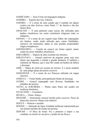 JANDÊ-JARA — Jesus Cristo em linguagem indígena.
JANDIRA — Espírito dos rios. Cabocla.
JANEIRA — É o nome de uma canção que é cantada em alguns
centros em dias festivos, como Natal, 1.° de Janeiro e dia dos
Santos Reis.
JAPACANI — É uma palmeira cujas cascas são utilizadas para
banhos ritualísticos em certas cerimônias religiosas entre os
indígenas.
JAPANA — É o nome de um vegetal cujas folhas são empregadas
em banhos, sendo ainda utilizada para outras finalidades,
inclusive em tratamento, dadas as suas grandes propriedades
mágico-terapêuticas.
JAPURUCHITA — Concha de caracol em forma espiral, muito
usada em certos trabalhos ritualísticos.
JARA-ORIXÁ — Espécie de altar existente nos terreiros.
JARATATACA — Animal carnívoro de pequeno porte cujo mau
cheiro que despende é sentido a grande distância. É também o
sinônimo de Manacá, que é uma flor usada em banhos de defesa
e descarga.
JARÉ — Dança de ritual em sessões de terreiro. É o nome também
de uma antiga dança dos pretos escravos.
JASSANNÃÃ — É o nome da ave Piassoca utilizada em magia
amorosa.
JASSUCA — Tomar banho, principalmente banho de descarga.
JATIBÁ — Caracol empregado com diversas finalidades em
trabalhos de terreiro.
JAÚNA ou JURUBEBA — Planta cujos frutos são usados em
medicina doméstica.
JAVACANIN — Curandeira.
JECOCA — Choro. Soluço.
JEGUEDÊ — Instrumento musical trazido pelos escravos. Passo de
dança dos escravos. Dança com cânticos.
JEJUCÁ — Praticar o suicídio.
JENGOU — Adoração da Água. Entidade malfazeja representada por
um animal marinho devorador de pessoas.
JEOVAH — O Deus de Israel. Foi o primeiro a impor a sua
condição, ao incutir no seu povo, o poder da sua força e
105
 