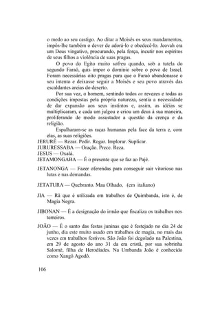 o medo ao seu castigo. Ao ditar a Moisés os seus mandamentos,
impôs-lhe também o dever de adorá-lo e obedecê-lo. Jeovah era
um Deus vingativo, procurando, pela força, incutir nos espíritos
de seus filhos a violência de suas pragas.
O povo do Egito muito sofreu quando, sob a tutela do
segundo Faraó, quis impor o domínio sobre o povo de Israel.
Foram necessárias oito pragas para que o Faraó abandonasse o
seu intento e deixasse seguir a Moisés e seu povo através das
escaldantes areias do deserto.
Por sua vez, o homem, sentindo todos os revezes e todas as
condições impostas pela própria natureza, sentia a necessidade
de dar expansão aos seus instintos e, assim, as idéias se
multiplicaram, e cada um julgou e criou um deus à sua maneira,
proliferando de modo assustador a questão da crença e da
religião.
Espalharam-se as raças humanas pela face da terra e, com
elas, as suas religiões.
JERURÊ — Rezar. Pedir. Rogar. Implorar. Suplicar.
JURURESSABA — Oração. Prece. Reza.
JESUS — Oxalá.
JETAMONGABA — É o presente que se faz ao Pajé.
JETANONGA — Fazer oferendas para conseguir sair vitorioso nas
lutas e nas demandas.
JETATURA — Quebranto. Mau Olhado, (em italiano)
JIA — Rã que é utilizada em trabalhos de Quimbanda, isto é, de
Magia Negra.
JIBONAN — É a designação do irmão que fiscaliza os trabalhos nos
terreiros.
JOÃO — É o santo das festas juninas que é festejado no dia 24 de
junho, dia este muito usado em trabalhos de magia, no mais das
vezes em trabalhos festivos. São João foi degolado na Palestina,
em 29 de agosto do ano 31 da era cristã, por sua sobrinha
Salomé, filha de Herodíades. Na Umbanda João é conhecido
como Xangô Agodô.
106
 
