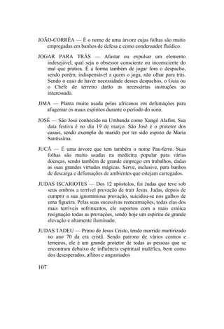 JOÃO-CORRÊA — É o nome de uma árvore cujas folhas são muito
empregadas em banhos de defesa e como condensador fluídico.
JOGAR PARA TRÁS — Afastar ou expulsar um elemento
indesejável, qual seja o obsessor consciente ou inconsciente do
mal que pratica. É a forma também de jogar fora o despacho,
sendo porém, indispensável a quem o joga, não olhar para trás.
Sendo o caso de haver necessidade desses despachos, o Guia ou
o Chefe de terreiro darão as necessárias instruções ao
interessado.
JIMA — Planta muito usada pelos africanos em defumações para
afugentar os maus espíritos durante o período do sono.
JOSÉ — São José conhecido na Umbanda como Xangô Alafim. Sua
data festiva é no dia 19 de março. São José é o protetor dos
casais, sendo exemplo de marido por ter sido esposo de Maria
Santíssima.
JUCÁ — É uma árvore que tem também o nome Pau-ferro. Suas
folhas são muito usadas na medicina popular para várias
doenças, sendo também de grande emprego em trabalhos, dadas
as suas grandes virtudes mágicas. Serve, inclusive, para banhos
de descarga e defumações de ambientes que estejam carregados.
JUDAS ISCARIOTES — Dos 12 apóstolos, foi Judas que teve sob
seus ombros a terrível provação de trair Jesus. Judas, depois de
cumprir a sua ignominiosa provação, suicidou-se nos galhos de
uma figueira. Pelas suas sucessivas reencarnações, todas elas dos
mais terríveis sofrimentos, ele suportou com a mais estóica
resignação todas as provações, sendo hoje um espírito de grande
elevação e altamente iluminado.
JUDAS TADEU — Primo de Jesus Cristo, tendo morrido martirizado
no ano 70 da era cristã. Sendo patrono de vários centros e
terreiros, ele é um grande protetor de todas as pessoas que se
encontram debaixo de influência espiritual maléfica, bem como
dos desesperados, aflitos e angustiados
107
 
