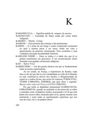 K
KABANDULULA — Significa pedido de amparo, de socorro.
KAIGNETAZU — Variedade de flauta usada por certas tribos
indígenas.
KAKOKO — Mocho. Coruja.
KAMIAM — Guia protetor das crianças e das parturientes.
KAMON — É o nome de um longo e muito complicado cerimonial
no qual a menina passa a ser moça, tendo em vista o
aparecimento da primeira menstruação. Essa cerimônia é uma
verdadeira iniciação da puberdade feminina.
KAMUANO NINDÉ — Entre os índios é a idade dos que já se
podem transformar em guerreiros. É um acontecimento muito
festejado com grandes cerimoniais indígenas.
KAÓ — Salve! Viva!
KARDECISMO — Um dos pontos básicos em que se fundamentam
todas as teorias espiritualistas.
Ao ser criado, na França, o Espiritismo de Kardec, nada
mais se fez do que dar-se nova modalidade ao culto da Umbanda,
ou seja, continuar-se através dos séculos, a obrigatoriedade de
seguir-se a ordem divina, que assim foi expressa TURIM EVEL,
TUMIM UMBANDA, DARMOS, que quer dizer o seguinte:
Baixou sobre a face da Terra a LUZ DA UMBANDA.
Por que razão se digladiam mutuamente KARDECISTAS,
UMBANDISTAS, quando na realidade se deveriam dar as mãos
e caminhar como verdadeiros irmãos, procurando a LUZ que está
diante dos nossos olhos, bastando para vê-la, apenas encarar com
sentimento e amor todas as manifestações espirituais que nos
vem de cima, isto é, do próprio Deus?
109
 