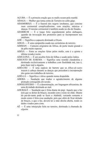 AÇUBA — É a primeira oração que os malês rezam pela manhã.
ADAGA — Mulher que toma conta de Terreiro no culto gêge.
ADAMORIXÁ — É o funeral dos negros iorubanos, que consiste
num cerimonial complicadíssimo, com orações, músicas e
danças. O mesmo cerimonial é também usado no dia de finados.
ADARRUM — É o toque feito seguidamente pelos atabaques,
quando da invocação dos protetores para se incorporarem nos
médiuns.
ADÊ — Significa o capacete destinado a Oxum.
ADEJÁ — É uma campainha usada nas cerimônias de terreiro.
ADIMAN — Carneiro originário da África, de porte muito grande e
de pêlo muito espesso.
ADIXÁ — Entre as orações feitas pelos malês, esta é a quinta e
última rezada à noite.
ADJULONÁ — É um assobio feito de folhas e usado pelos índios.
ADJUNTO DE JUREMA — Significa uma reunião clandestina e
destinada exclusivamente a trabalhos com finalidade má, isto é,
para fazer mal a alguém.
ADO-CHU — É uma espécie de barrete que as filhas-de-santo
trazem à cabeça durante as danças que precedem a incorporação
dos guias nos trabalhos de terreiro.
ADÔ-LÁ — Significa o Adeus quando numa despedida.
ADOBA — Saudação que traduz o agradecimento de alguma
proteção conseguida em sessão.
ADOGLOFESSO — É a denominação, em linguagem africanista, de
uma divindade destinada ao mal.
ADUBALÊ — Saudação que é feita diante do pegi. Aquele que a faz
terá que se deitar de bruços, tocando com o rosto no chão. Diante
do pai-de-santo pode se fazer o Adubalê, variando somente o
modo como é feita essa saudação, pois que além de ficar deitado
de bruços, o que a faz, deverá ter a mão direita aberta, tendo os
dedos virados para cima.
AÊ — É uma interjeição feita no terreiro, destinada à chamada de
alguém.
11
 