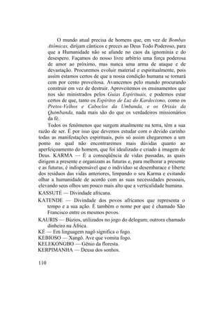 O mundo atual precisa de homens que, em vez de Bombas
Atômicas, dirijam cânticos e preces ao Deus Todo Poderoso, para
que a Humanidade não se afunde no caos da ignomínia e do
desespero. Façamos do nosso livre arbítrio uma força poderosa
de amor ao próximo, mas nunca uma arma de ataque e de
devastação. Procuremos evoluir material e espiritualmente, pois
assim estamos certos de que a nossa condição humana se tornará
cem por cento proveitosa. Avancemos pelo mundo procurando
construir em vez de destruir. Aproveitemos os ensinamentos que
nos são ministrados pelos Guias Espirituais, e podemos estar
certos de que, tanto os Espíritos de Luz do Kardecismo, como os
Pretos-Velhos e Caboclos da Umbanda, e os Orixás da
Quimbanda, nada mais são do que os verdadeiros missionários
da fé.
Todos os fenômenos que surgem atualmente na terra, têm a sua
razão de ser. É por isso que devemos estudar com o devido carinho
todas as manifestações espirituais, pois só assim chegaremos a um
ponto no qual não encontraremos mais dúvidas quanto ao
aperfeiçoamento do homem, que foi idealizado e criado à imagem de
Deus. KARMA — É a conseqüência de vidas passadas, as quais
dirigem a presente e organizam as futuras e, para melhorar a presente
e as futuras, é indispensável que o indivíduo se desembarace e liberte
dos resíduos das vidas anteriores, limpando o seu Karma e evitando
olhar a humanidade de acordo com as suas necessidades pessoais,
elevando seus olhos um pouco mais alto que a verticalidade humana.
KASSUTÉ — Divindade africana.
KATENDE — Divindade dos povos africanos que representa o
tempo e a sua ação. É também o nome por que é chamado São
Francisco entre os mesmos povos.
KAURIS — Búzios, utilizados no jogo do delogum; outrora chamado
dinheiro na África.
KÉ — Em linguagem nagô significa o fogo.
KEBIOSO — Xangô. Ave que vomita fogo.
KELEKONGBO — Gênio da floresta.
KERPIMANHA — Deusa dos sonhos.
110
 