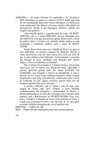 KIBANDA — No termo Kibanda, foi suprimido o "m" da palavra
KIM (demônio), ao juntar-se a palavra BANDA (lado), pelo fato
da má interpretação dada pelos nossos aborígenes ou índios que,
nada conhecendo dos dialetos africanos, sentiam dificuldade em
pronunciá-la, devido à sua linguagem dialética, emitida por
simples sons guturais.
Aproveitando apenas a segunda parte do nome AM-BERÊ-
KIBANDA, isto é, o nome KIBANDA, foi este deturpado para
QUIMBANDA, com que procuravam apenas desenvolver o ritual
na prática única e exclusiva da maldade, dando origem ao que
atualmente é conhecido também com o nome de MAGIA
NEGRA.
Surgiu desta forma uma nova religião no Brasil, na qual os
seus praticantes, na maioria composta de elementos incultos e
maus, procuraram criar em torno dessa nova seita um mito de
que as suas práticas eram dedicadas exclusivamente à evocação
das falanges de Exus, entidades essas dirigidas pelo Agente
Mágico Universal (Demônio ou Satanás).
Mas o tempo foi passando e o homem branco, procurando
imiscuir-se com os negros, mas dotado de maior capacidade e
cultura, aproveita grande parte dos rituais praticados nos
Candomblés, nos Cangerês e mesmo na Quimbanda; e, com o
advento da Lei Áurea busca melhores desígnios nessas crenças
concebendo o que hoje, erroneamente, conhecemos com o nome
de Umbanda, na qual. alguns escritores querem fazer crer ser
também originária dos povos africanos.
É preciso, entretanto, que se separe o joio do trigo, pois
surgirá no futuro uma nova religião, a qual, baseada
verdadeiramente nos princípios e ensinamentos do Mestre, e
mesmo dedicando-se ao culto das evoluções com o mundo astral
superior, terá a denominação de ESPIRITUALISMO. Essa, sim,
será a verdadeira Umbanda que Jesus Cristo praticou na Terra, e
a única que permanecerá sobre a face da terra, de vez que todas
as demais religiões desaparecerão, ou se fundirão nela.
KIBUNGO — Espírito do mal.
KILI — Planta africana empregada como forte amuleto protetor.
111
 