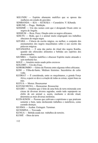 KILUNDU — Espírito altamente maléfico que se apossa das
mulheres em estado de gravidez.
KIMBANDA — KIA — KUSUKA — Curandeiro. V. Kibanda.
KIRUME — Praga. Maldição.
KISSIMÊ — Um dos nomes com que é designado Oxum entre os
negros de Angola.
KISSIUM — Reza. Prece. Oração entre os negros africanos.
KISUTU — Bode, que é o animal muito empregado nos trabalhos
obscenos de magia negra.
KITABA — Ciência da escrita mágica, ou melhor, o conjunto dos
ensinamentos dos negros muçulmanos sobre o uso escrito das
palavras mágicas.
KITANGONA — É uma das partes do ritual dos negros Kamba,
quando são oferecidos alimentos e bebidas aos espíritos dos
desencarnados.
KIUMBA — Espírito maléfico e obsessor Espírito muito atrasado e
sem nenhuma luz.
KOLÉ — Amuleto muito usado pelos escravos
KOLOBÓ — Um dos Exus.
KOROKOMBO — Gênio da Floresta entre algumas tribos africanas.
KOSI — Filha-de-Santo. Médium feminino. Sacerdotisa do culto
vodu.
KUDRAT — É considerada, entre os muçulmanos, a grande Força
Ativa, a quem se deve a criação de todas as coisas, sejam boas ou
más.
KUFUA — Morrer. Desencarnar
KUFUKUMUNA — Reencarnar. Ressuscitar.
KUGBO — Amuleto que é feito de uma bola de terra misturada com
cinzas de diversas árvores sagradas, sendo tudo superposto no
chifre de um animal e, assim, mediante o devido ritual,
determina as mais diversas moléstias.
KUIN-IGNON — Pessoas que cultivam o espiritismo e que praticam
somente o bem, tanto desfazendo trabalhos e malefícios, como
curando doenças.
KUJIMA — Acabar. Extinguir. Terminar.
KUNIMINA — Trovoada.
KUNUA — Bebida usada nos trabalhos de terreiro.
KUSSÊ - Deus da terra
112
 