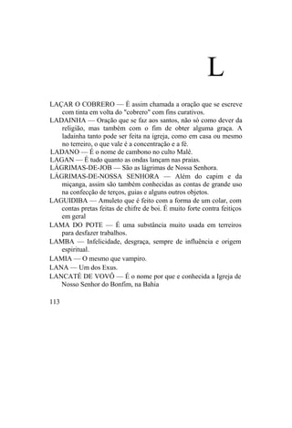 L
LAÇAR O COBRERO — É assim chamada a oração que se escreve
com tinta em volta do "cobrero" com fins curativos.
LADAINHA — Oração que se faz aos santos, não só como dever da
religião, mas também com o fim de obter alguma graça. A
ladainha tanto pode ser feita na igreja, como em casa ou mesmo
no terreiro, o que vale é a concentração e a fé.
LADANO — É o nome de cambono no culto Malê.
LAGAN — É tudo quanto as ondas lançam nas praias.
LÁGRIMAS-DE-JOB — São as lágrimas de Nossa Senhora.
LÁGRIMAS-DE-NOSSA SENHORA — Além do capim e da
miçanga, assim são também conhecidas as contas de grande uso
na confecção de terços, guias e alguns outros objetos.
LAGUIDIBA — Amuleto que é feito com a forma de um colar, com
contas pretas feitas de chifre de boi. É muito forte contra feitiços
em geral
LAMA DO POTE — É uma substância muito usada em terreiros
para desfazer trabalhos.
LAMBA — Infelicidade, desgraça, sempre de influência e origem
espiritual.
LAMIA — O mesmo que vampiro.
LANA — Um dos Exus.
LANCATÉ DE VOVÔ — É o nome por que e conhecida a Igreja de
Nosso Senhor do Bonfim, na Bahia
113
 