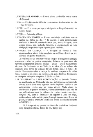 LANCETA-MILAGROSA — É uma planta conhecida com o nome
de Sumará.
LARA — É a Deusa do Silêncio, comemorada festivamente no dia
18 de fevereiro.
LAFARI — É o nome por que é designado o Purgatório entre os
negros malês.
LATRIA — Adoração a Deus.
LAVAGEM DO BONFIM — É uma cerimônia tradicional que se
realiza na Bahia, no dia 17 de janeiro. É uma comemoração
dedicada a Obatalá, sendo de notar que, nessa, lavagem, entre
outras coisas, está incluída, também, o cumprimento de uma
obrigação ou promessa por alguma graça recebida.
LAVAGEM DA CABEÇA — A lavagem da cabeça é feita
derramando-se vinho tinto na cabeça do médium, depois de ser
cantado um ponto de caboclo.
A confirmação do protetor verifica-se após a lavagem da cabeça;
cantam-se então os pontos adequados, baixam os protetores do
terreiro que preparam então os colares — guias — que o médium tem
de usar. O Presidente ou o Chefe de terreiro põe na cabeça do
médium uma coroa de espadas-de-São Jorge, guiné e ramos de
arruda. Derrama-se sobre a cabeça do médium um pouco de vinho
tinto, cantam-se os pontos de caboclos, até que o Protetor do médium
se incorpore e risque o seu ponto. LEGBA — Exu.
LEI DE UMBANDA E SUA CODIFICAÇÃO — Quando falamos
na codificação de Umbanda, não nos referimos ao aglomerado
que se possa fazer entre algumas tendas espíritas, sujeitas a um
determinado centro que as possa dirigir. Nada disso. A
codificação a que nos referimos, é uma luta tremenda que terá de
ser realizada em torno de milhares de centros, tendas, terreiros,
templos etc, com a finalidade de separar o joio do trigo,
unificando-se todas as interpretações espíritas em torno de um só
poder, de uma só ORDEM, sendo essa ordem incontestavelmente
UNIVERSAL.
Já é tempo de se pensar em fazer da verdadeira Umbanda
uma religião perfeita, dentro da lei, dentro dos
114
 