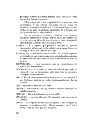 princípios da moral e da razão, banindo-se das sociedades toda a
corrupção e falta de bom senso.
O Espiritismo não é uma religião de loucos, nem tampouco
de fanáticos. É uma religião que cultua em sua crença um
verdadeiro sentido de humanidade e fraternidade entre os seus
irmãos. É um culto de profundo sentimento de fé Naquele que
procurou redimir toda a humanidade.
Que se pratique a Umbanda verdadeira, essa Umbanda
poderosa e benfeitora, e o mundo entrará na sua fase ascensional
de progresso e de elevação aos páramos de uma compreensão
perfeitamente caridosa e mais próxima de Deus.
LEMBA — É o espírito que preside o mistério da geração,
nascimento e infância, de conformidade com a crença dos negros
de Angola. Oxalá, nos terreiros do Congo.
LEVITAÇÃO — Fenômeno muito comum nas sessões espíritas,
consistindo em que objetos ou pessoas sejam elevadas no espaço
e andem acima do chão sem qualquer interferência ou ajuda de
alguém.
LICANTROPIA — Caso muitíssimo raro de materialização do
espírito em forma do lobo.
LICOMANCIA — É o modo de fazer adivinhação por meio de
chama de velas ou lamparinas, tanto para fatos do momento,
como para coisas do futuro.
LIKUNDU — É uma força oculta que tanto pode ser boa como má. É
um fenômeno comum no índio, independentemente da sua
vontade.
LILI — Quebranto, trabalho, coisa feita.
LILITH — Exu feminino, ou seja, demônio noturno, realização de
trabalhos funestos.
LIMANO — Chefe de culto entre os pretos malês.
LINGONGO — Assim é chamado São Benedito entre os negros de
Cabinda.
LINGU — É o espírito protetor que acompanha o seu protegido do
momento do nascimento até o último momento, isto é, até a
morte. A mesma coisa que anjo da guarda.
115
 