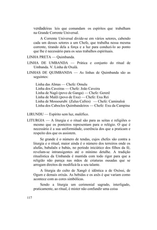 verdadeiras leis que comandam os espíritos que trabalham
na Grande Corrente Universal.
A Corrente Universal divide-se em vários setores, cabendo
cada um desses setores a um Chefe, que trabalha nessa mesma
corrente, tirando dela a força e a luz para conduzi-lo ao ponto
que lhe é necessário para os seus trabalhos espirituais.
LINHA PRETA — Quimbanda.
LINHA DE UMBANDA — Prática e conjunto do ritual de
Umbanda. V. Linha de Oxalá.
LINHAS DE QUIMBANDA — As linhas de Quimbanda são as
seguintes:
Linha das Almas — Chefe: Omulu
Linha dos Caveiras — Chefe: João Caveira
Linha de Nagô (povo de Ganga) — Chefe: Gererê
Linha de Malêi (povo de Exu) — Chefe: Exu Rei
Linha de Mossourubi (Zulus Cafres) — Chefe: Caminaloá
Linha dos Caboclos Quimbandeiros — Chefe: Exu da Campina
LIRUNDU — Espírito sem luz, maléfico.
LITURGIA — A liturgia e o ritual são para as seitas e religiões o
mesmo que os ponteiros representam para o relógio. O que é
necessário é a sua uniformidade, coerência dos que a praticam e
respeito dos que os assistem.
Se grande é o número de tendas, cujos chefes são contra a
liturgia e o ritual, maior ainda é o número dos terreiros onde os
alufás, babalaôs e babás, no período iniciático dos filhos da fé,
revelam-se intransigentes até o mínimo detalhe. A tradição
ritualística da Umbanda é mantida com todo rigor para que a
religião não pareça nas mãos de criaturas ousadas que se
arrogam direitos de modificá-la a seu talante.
A liturgia do culto de Xangô é idêntica a de Oxóssi, de
Ogum e demais orixás. As bebidas e os axês é que variam como
acontece com as cores simbólicas.
Sendo a liturgia um cerimonial sagrado, interligado,
praticamente, ao ritual, é mister não confundir uma coisa
117
 