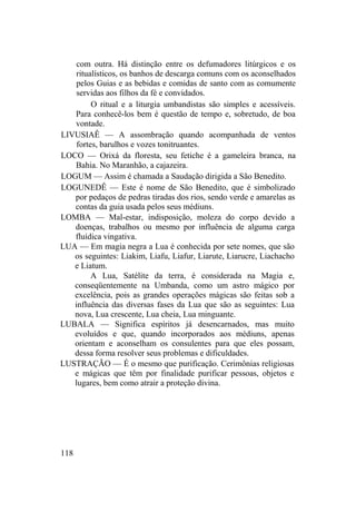 com outra. Há distinção entre os defumadores litúrgicos e os
ritualísticos, os banhos de descarga comuns com os aconselhados
pelos Guias e as bebidas e comidas de santo com as comumente
servidas aos filhos da fé e convidados.
O ritual e a liturgia umbandistas são simples e acessíveis.
Para conhecê-los bem é questão de tempo e, sobretudo, de boa
vontade.
LIVUSIAÊ — A assombração quando acompanhada de ventos
fortes, barulhos e vozes tonitruantes.
LOCO — Orixá da floresta, seu fetiche é a gameleira branca, na
Bahia. No Maranhão, a cajazeira.
LOGUM — Assim é chamada a Saudação dirigida a São Benedito.
LOGUNEDÊ — Este é nome de São Benedito, que é simbolizado
por pedaços de pedras tiradas dos rios, sendo verde e amarelas as
contas da guia usada pelos seus médiuns.
LOMBA — Mal-estar, indisposição, moleza do corpo devido a
doenças, trabalhos ou mesmo por influência de alguma carga
fluídica vingativa.
LUA — Em magia negra a Lua é conhecida por sete nomes, que são
os seguintes: Liakim, Liafu, Liafur, Liarute, Liarucre, Liachacho
e Liatum.
A Lua, Satélite da terra, é considerada na Magia e,
conseqüentemente na Umbanda, como um astro mágico por
excelência, pois as grandes operações mágicas são feitas sob a
influência das diversas fases da Lua que são as seguintes: Lua
nova, Lua crescente, Lua cheia, Lua minguante.
LUBALA — Significa espíritos já desencarnados, mas muito
evoluídos e que, quando incorporados aos médiuns, apenas
orientam e aconselham os consulentes para que eles possam,
dessa forma resolver seus problemas e dificuldades.
LUSTRAÇÃO — É o mesmo que purificação. Cerimônias religiosas
e mágicas que têm por finalidade purificar pessoas, objetos e
lugares, bem como atrair a proteção divina.
118
 