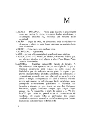 M
MACACA — PORANGA — Planta cuja madeira é grandemente
usada em banhos de cheiro, bem como banhos ritualísticos, e
defumações, amuletos etc, possuindo um perfume muito
agradável.
MACÁIA — Lugar de retiro, em plena mata, onde os médiuns vão
descansar e refazer as suas forças psíquicas, no contato direto
com a Natureza.
MACAIO — Coisa ruim e sem nenhum valor.
MACANGANA — Aguardente.
MACO — Árvore africana dotada de grandes virtudes mágicas.
MACROCOSMO — O Mundo, ou melhor, o Universo Infinito que,
em Magia, é dividido em 3 planos, a saber: Plano Físico, Plano
Astral e Plano Divino.
MACUMBA — Significa Candomblé. Sessão de terreiro. A
Macumba nada mais representa do que uma cópia fiel do que se
praticava antigamente com respeito ao culto pagão das
Divindades, por eles cultuadas no seu ponto de origem e que,
embora se assemelhando em tudo a uma forma do Espiritismo, se
personaliza de um modo todo especial o qual, por meio de gestos,
cantos e danças, acompanhados de farto e vibrante material
sonoro, entremeados de rodopios com fundo cabalístico, numa
coreografia essencialmente policrômica e folclórica, são
dançados e riscados os seus rituais, ao som dos Atabaques,
Macumbas, Agogôs, Tambores, Rumpis, Agês, Adejás Xaque-
xaques, etc. Na Macumba, o chefe de terreiro é o PAI-DE-
SANTO que, como tal, possui todas as características de
mandante. Ele ordena todas as celebrações dos Gingos,
mandando executar as macumbas, curimbas ou cangiras, durante
as quais são atendidos todos os filhos de fé.
119
 