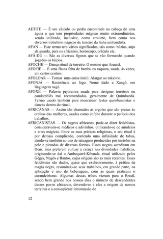 AETITE — É um cálculo ou pedra encontrado na cabeça de uma
águia e que tem propriedades mágicas muito extraordinárias,
sendo utilizado, inclusive, como amuleto, bem como nos
diversos trabalhos mágicos de terreiro da linha umbandista.
AFAN — Este termo tem vários significados, tais como: búzios, anjo
da guarda, para os africanos, horóscopo, oráculo etc.
AFÃ-DU — São as diversas figuras que se vão formando quando
jogados os búzios.
AFOCHE — Dança ritual de terreiro. O mesmo que Aruanã.
AFOFIÊ — É uma flauta feita de bambu ou taquara, usada, às vezes,
em certos centros.
AFOLOAR — Tornar uma coisa inútil. Alargar ao máximo.
AFONJÁ — Resistência ao fogo. Nome dado a Xangô, em
linguagem nagô.
AFOXÉ — Palavra pejorativa usada para designar terreiros ou
candomblés mal recomendados, geralmente de Quimbanda.
Termo usado também para mencionar festas quimbandistas e
danças dentro do ritual.
AFRICANAS — Assim são chamadas as argolas que são presas às
orelhas das mulheres, usadas como enfeite durante o período dos
trabalhos.
AFRICANISTAS — Os negros africanos, pode-se dizer fetichistas,
consideravam-se médicos e adivinhos, utilizando-se de amuletos
e artes mágicas. Entre as suas práticas religiosas, o seu ritual é
por demais complicado, contendo uma infinidade de tabus,
dando-se também ao uso de tatuagens produzidas por incisões na
pele e pintadas de diversas formas. Esses negros acreditam em
Deus, mas preferem cultuar a crença nas divindades maléficas,
originando-se daí o Ambequerê-Kibanda, ritual utilizado pelos
Gêges, Nagôs e Bantos, cujas origens são as mais recentes. Esses
fetichistas são dados, quase que exclusivamente, à prática da
magia negra, resumindo-se seus trabalhos, em grande parte, na
aplicação e uso de beberagens, com as quais praticam o
curandeirismo. Algumas dessas tribos vieram para o Brasil,
sendo bem grande nos nossos dias o número de descendentes
desses povos africanos, devendo-se a eles a origem de nossos
terreiros e a conseqüente intromissão de
12
 