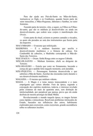 Para dar ajuda aos Pais-de-Santo ou Mães-de-Santo,
instruem-se os Ogãs e os Cambonos, quando fazem parte do
setor masculino, e Mães-Pequenas, Jabonans e Sambas, no setor
feminino.
Fazendo parte do terreiro, vêm, a seguir, os Filhos ou Filhas-
de-santo, que são os médiuns já desenvolvidos ou ainda em
desenvolvimento, que cedem seus corpos à manifestação dos
Orixás.
Como parte do ritual, existem os pontos cantados e riscados,
os quais são puxados ao som dos instrumentos que fazem parte
da orquestra.
MACUMBADO — O mesmo que enfeitiçado.
MADRINHA — É o médium feminino que auxilia o
desenvolvimento mediúnico e a firmeza de cabeça. Em
Candomblé de caboclos, a Madrinha corresponde à Mãe-de-
Santo dos Terreiros.
MAE D'AGUA — Oxum. Sinhá Renga entre os negros Cabinda.
MÃE-DE-SANTO — Médium feminino, chefe ou dirigente do
Terreiro.
MÃE-DO-OURO — Estrela que corre no firmamento, havendo a
crença de que o pedido feito naquele momento, será atendido.
MÃE-PEQUENA — Personagem feminina desenvolvida e que
substitui a Mãe-de-Santo. Auxiliar das iniciandas (iaôs) durante o
seu desenvolvimento mediúnico.
MAGADIA — O mesmo que médium vidente.
MAGIA — A Magia é o tema menos transcendente e o mais
empolgante que vamos abordar. Fora da época, segundo a
concepção dos espíritos modernos, todavia, o interesse revelado
pelas criaturas de mais de quarenta anos, sem distinção de
intelectualidade, por paradoxal que pareça, prova que ela ainda
desfruta do mesmo prestígio da Idade Média.
Revolucionando o mundo naquela época, os magos faziam
curas rápidas e miraculosas. Resolviam problemas intrincados de
Estado, baseados nas influências dos astros, habilmente
explorados para exercerem, como exerceram, grande ascendência
sobre os soberanos incultos.
120
 