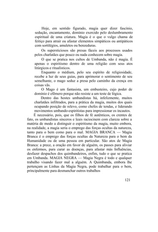 Hoje, em sentido figurado, magia quer dizer fascínio,
sedução, encantamento, domínio exercido pelo deslumbramento
espiritual de uma criatura. Magia é o que o vulgo chama de
feitiço para atrair ou afastar elementos simpáticos ou antipáticos
com sortilégios, amuletos ou benzeduras.
Os supersticiosos são presas fáceis aos processos usados
pelos charlatães que pouco ou nada conhecem sobre magia.
O que se pratica nos cultos de Umbanda, não é magia. É
apenas o espiritismo dentro de uma religião com seus atos
litúrgicos e ritualísticos.
Enquanto o médium, pelo seu espírito de religiosidade,
recebe a luz de seus guias, para aprimorar o sentimento de seu
semelhante, o mago seduz a presa pelo caminho da crença em
coisas vãs.
O Mago é um fantasista, um embusteiro, cujo poder de
domínio é efêmero porque não resiste a um teste de lógica.
Dentro das hostes umbandistas há, infelizmente, muitos
charlatães infiltrados, para a prática da magia, muitos dos quais
ocupando posição de relevo, como chefes de tendas, e liderando
movimentos umbando-espiritistas para impressionar os incautos.
É necessário, pois, que os filhos de fé autênticos, os crentes de
fato, os umbandistas sinceros e leais raciocinem com clareza sobre a
matéria de modo a distinguir o espiritismo da magia, muito embora,
na realidade, a magia seria o emprego das forças ocultas da natureza,
tanto para o bem como para o mal. MAGIA BRANCA — Magia
Branca é o emprego das forças ocultas da Natureza para o bem da
Humanidade ou de uma pessoa em particular. São atos de Magia
Branca: a prece, a oração em favor de alguém, os passes para aliviar
os enfermos, para curar as doenças, para afastar más Influências,
desfazer despachos dos quimbandeiros, enfim, tudo o que se pratica
em Umbanda. MAGIA NEGRA — Magia Negra é todo e qualquer
trabalho visando fazer mal a alguém. A Quimbanda, embora lhe
pertençam as Linhas da Magia Negra, pode trabalhar para o bem,
principalmente para desmanchar outros trabalhos
121
 