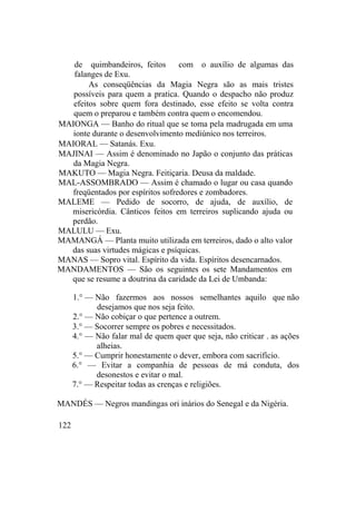 de quimbandeiros, feitos com o auxílio de algumas das
falanges de Exu.
As conseqüências da Magia Negra são as mais tristes
possíveis para quem a pratica. Quando o despacho não produz
efeitos sobre quem fora destinado, esse efeito se volta contra
quem o preparou e também contra quem o encomendou.
MAIONGA — Banho do ritual que se toma pela madrugada em uma
ionte durante o desenvolvimento mediúnico nos terreiros.
MAIORAL — Satanás. Exu.
MAJINAI — Assim é denominado no Japão o conjunto das práticas
da Magia Negra.
MAKUTO — Magia Negra. Feitiçaria. Deusa da maldade.
MAL-ASSOMBRADO — Assim é chamado o lugar ou casa quando
freqüentados por espíritos sofredores e zombadores.
MALEME — Pedido de socorro, de ajuda, de auxílio, de
misericórdia. Cânticos feitos em terreiros suplicando ajuda ou
perdão.
MALULU — Exu.
MAMANGÁ — Planta muito utilizada em terreiros, dado o alto valor
das suas virtudes mágicas e psíquicas.
MANAS — Sopro vital. Espírito da vida. Espíritos desencarnados.
MANDAMENTOS — São os seguintes os sete Mandamentos em
que se resume a doutrina da caridade da Lei de Umbanda:
1.° — Não fazermos aos nossos semelhantes aquilo que não
desejamos que nos seja feito.
2.° — Não cobiçar o que pertence a outrem.
3.° — Socorrer sempre os pobres e necessitados.
4.° — Não falar mal de quem quer que seja, não criticar . as ações
alheias.
5.° — Cumprir honestamente o dever, embora com sacrifício.
6.° — Evitar a companhia de pessoas de má conduta, dos
desonestos e evitar o mal.
7.° — Respeitar todas as crenças e religiões.
MANDÉS — Negros mandingas ori inários do Senegal e da Nigéria.
122
 
