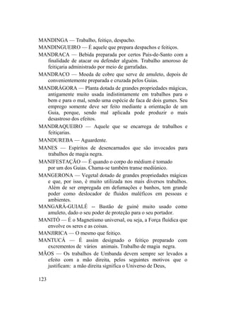 MANDINGA — Trabalho, feitiço, despacho.
MANDINGUEIRO — É aquele que prepara despachos e feitiços.
MANDRACA — Bebida preparada por certos Pais-de-Santo com a
finalidade de atacar ou defender alguém. Trabalho amoroso de
feitiçaria administrado por meio de garrafadas.
MANDRACO — Moeda de cobre que serve de amuleto, depois de
convenientemente preparada e cruzada pelos Guias.
MANDRÁGORA — Planta dotada de grandes propriedades mágicas,
antigamente muito usada indistintamente em trabalhos para o
bem e para o mal, sendo uma espécie de faca de dois gumes. Seu
emprego somente deve ser feito mediante a orientação de um
Guia, porque, sendo mal aplicada pode produzir o mais
desastroso dos efeitos.
MANDRAQUEIRO — Aquele que se encarrega de trabalhos e
feitiçarias.
MANDUREBA — Aguardente.
MANES — Espíritos de desencarnados que são invocados para
trabalhos de magia negra.
MANIFESTAÇÃO — É quando o corpo do médium é tomado
por um dos Guias. Chama-se também transe mediúnico.
MANGERONA — Vegetal dotado de grandes propriedades mágicas
e que, por isso, é muito utilizada nos mais diversos trabalhos.
Além de ser empregada em defumações e banhos, tem grande
poder como deslocador de fluidos maléficos em pessoas e
ambientes.
MANGARÁ-GUIALÉ -- Bastão de guiné muito usado como
amuleto, dado o seu poder de proteção para o seu portador.
MANITÓ — É o Magnetismo universal, ou seja, a Força fluídica que
envolve os seres e as coisas.
MANJIRICA — O mesmo que feitiço.
MANTUCÁ — É assim designado o feitiço preparado com
excrementos de vários animais. Trabalho de magia negra.
MÃOS — Os trabalhos de Umbanda devem sempre ser levados a
efeito com a mão direita, pelos seguintes motivos que o
justificam: a mão direita significa o Universo de Deus,
123
 