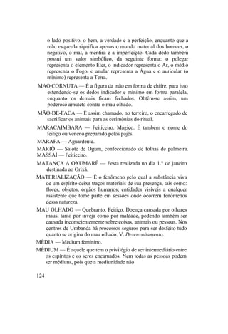 o lado positivo, o bem, a verdade e a perfeição, enquanto que a
mão esquerda significa apenas o mundo material dos homens, o
negativo, o mal, a mentira e a imperfeição. Cada dedo também
possui um valor simbólico, da seguinte forma: o polegar
representa o elemento Éter, o indicador representa o Ar, o médio
representa o Fogo, o anular representa a Água e o auricular (o
mínimo) representa a Terra.
MAO CORNUTA — É a figura da mão em forma de chifre, para isso
estendendo-se os dedos indicador e mínimo em forma paralela,
enquanto os demais ficam fechados. Obtém-se assim, um
poderoso amuleto contra o mau olhado.
MÃO-DE-FACA — É assim chamado, no terreiro, o encarregado de
sacrificar os animais para as cerimônias do ritual.
MARACAIMBARA — Feiticeiro. Mágico. É também o nome do
feitiço ou veneno preparado pelos pajés.
MARAFA — Aguardente.
MARIÔ — Saiote de Ogum, confeccionado de folhas de palmeira.
MASSAÍ — Feiticeiro.
MATANÇA A OXUMARÉ — Festa realizada no dia 1.° de janeiro
destinada ao Orixá.
MATERIALIZAÇÃO — É o fenômeno pelo qual a substância viva
de um espírito deixa traços materiais de sua presença, tais como:
flores, objetos, órgãos humanos; entidades visíveis a qualquer
assistente que tome parte em sessões onde ocorrem fenômenos
dessa natureza.
MAU OLHADO — Quebranto. Feitiço. Doença causada por olhares
maus, tanto por inveja como por maldade, podendo também ser
causada inconscientemente sobre coisas, animais ou pessoas. Nos
centros de Umbanda há processos seguros para ser desfeito tudo
quanto se origina do mau olhado. V. Desenvultamento.
MÉDIA — Médium feminino.
MÉDIUM — É aquele que tem o privilégio de ser intermediário entre
os espíritos e os seres encarnados. Nem todas as pessoas podem
ser médiuns, pois que a mediunidade não
124
 