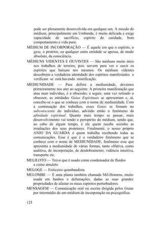 pode ser plenamente desenvolvida em qualquer um. A missão do
médium, principalmente em Umbanda, é muito delicada e exige
capacidade de sacrifício, espírito de caridade, bom
comportamento e vida pura.
MÉDIUM DE INCORPORAÇÃO — É aquele em que o espírito, o
guia, o protetor, ou qualquer outra entidade se apossa, de modo
absoluto, da consciência.
MÉDIUNS VIDENTES E OUVINTES — São médiuns muito úteis
nos trabalhos de terreiro, pois servem para ver e ouvir os
espíritos que baixam nos mesmos. Os médiuns videntes
descobrem a verdadeira identidade dos espíritos manifestados e
verificam se está havendo mistificação.
MEDIUNIDADE — Para definir a mediunidade, devemos
primeiramente nos ater ao seguinte: A primeira manifestação que
atua num indivíduo, é a obsessão; a seguir, uma vez retirado o
obsessor, as entidades Guias Espirituais se apresentam e, aí,
concebe-se o que se conhece com o nome de mediunidade. Com
a continuação dos trabalhos, esses Guias se firmam no
subconsciente do indivíduo, advindo então o fenômeno da
afinidade espiritual. Quanto mais tempo se passar, mais
desenvolvimento vai tendo o perispírito do médium, sendo que,
ao cabo de algum tempo, é ele quem recebe sozinho as
irradiações dos seus protetores. Finalmente, o nosso próprio
ANJO DA GUARDA é quem trabalha recebendo todas as
comunicações. Esse é que é o verdadeiro fenômeno que se
conhece com o nome de MEDIUNIDADE, fenômeno esse que
apresenta a mediunidade de várias formas, tanto olfativa, como
auditiva, de incorporação, de desdobramento, vidência intuitiva,
transporte etc.
MELILOTO — Trevo que é usado como condensador de fluidos
e como amuleto
MELOGE — Feiticeiro quimbandista.
MELOMBE — É uma planta também chamada Mil-Homens, muito
usada em banhos e defumações, dadas as suas grandes
propriedades de afastar os maus espíritos perturbadores.
MENSAGEM — Comunicação oral ou escrita dirigida pelos Guias
por intermédio de um médium de incorporação ou psicográfico.
125
 