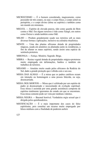 MICROCOSMO — É o homem considerado, magicamente, como
possuidor de três corpos, ou seja: o corpo físico, o corpo astral ou
perispírito, e o corpo divino (alma ou espírito) e também como
um mundo em miniatura.
MIGUEL — Espírito de elevada pureza, tido como guarda do Bem
contra o Mal. Em alguns terreiros é tido como Xangô, em outros
como Oxóssi e ainda também como Odê.
MILHO — Produto grandemente usado nos terreiros sob as mais
diversas formas e aplicações, inclusive na culinária ritualística.
MINON — Uma das plantas africanas dotada de propriedades
mágicas, usada em amuletos ou plantadas junto às residências, a
fim de afastar os maus espíritos, sendo assim uma espécie de
sentinela protetora.
MIRONGA — Feitiço. Mistério. Segredo. Briga.
MIRRA — Resina vegetal dotada de propriedades mágico-protetoras
muito empregada em defumações, banhos e também em
trabalhos de terreiros.
MISAMO — Amuleto muito usado pelos africanos da Rodésia do
Sul, dado a grande proteção que é obtida com o seu uso.
MISSA DAS ALMAS — É a missa que os padres católicos rezam
em intenção ou homenagem a uma pessoa falecida, ou seja,
desencarnada.
MISSA DOS MORTOS — Missa que é celebrada por um espírito de
padre já desencarnado e necessitando de evolução espiritual.
Essa missa é assistida por uma grande assistência composta de
espíritos totalmente ignorantes do estado em que se encontram.
Essa missa somente pode ser vista por médiuns videntes.
MISSA NEGRA — Bacanal horrível. Verdadeira orgia sexual que é
dirigida pelos quimbandeiros.
MISTIFICAÇÃO — É o mais importante dos casos do falso
espiritismo, pois constitui um recurso muito empregado por
falsos médiuns com a finalidade de poderem auferir
127
 
