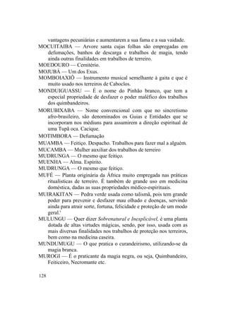 vantagens pecuniárias e aumentarem a sua fama e a sua vaidade.
MOCUITAIBA — Arvore santa cujas folhas são empregadas em
defumações, banhos de descarga e trabalhos de magia, tendo
ainda outras finalidades em trabalhos de terreiro.
MOEDOURO — Cemitério.
MOJUBÁ — Um dos Exus.
MOMBOIAXIÔ — Instrumento musical semelhante à gaita e que é
muito usado nos terreiros de Caboclos.
MONDUIGUASSU — É o nome do Pinhão branco, que tem a
especial propriedade de desfazer o poder maléfico dos trabalhos
dos quimbandeiros.
MORUBIXABA — Nome convencional com que no sincretismo
afro-brasileiro, são denominados os Guias e Entidades que se
incorporam nos médiuns para assumirem a direção espiritual de
uma Tupã oca. Cacique.
MOTIMBORA — Defumação
MUAMBA — Feitiço. Despacho. Trabalhos para fazer mal a alguém.
MUCAMBA — Mulher auxiliar dos trabalhos de terreiro
MUDRUNGA — O mesmo que feitiço.
MUENHA — Alma. Espírito.
MUDRUNGA — O mesmo que feitiço.
MUFÉ — Planta originária da África muito empregada nas práticas
ritualísticas de terreiro. É também de grande uso em medicina
doméstica, dadas as suas propriedades médico-espirituais.
MUIRAKITAN — Pedra verde usada como talismã, pois tem grande
poder para prevenir e desfazer mau olhado e doenças, servindo
ainda para atrair sorte, fortuna, felicidade e proteção de um modo
geral.'
MULUNGU — Quer dizer Sobrenatural e Inexplicável, é uma planta
dotada de altas virtudes mágicas, sendo, por isso, usada com as
mais diversas finalidades nos trabalhos de proteção nos terreiros,
bem como na medicina caseira.
MUNDUMUGU — O que pratica o curandeirismo, utilizando-se da
magia branca.
MUROGI — É o praticante da magia negra, ou seja, Quimbandeiro,
Feiticeiro, Necromante etc.
128
 