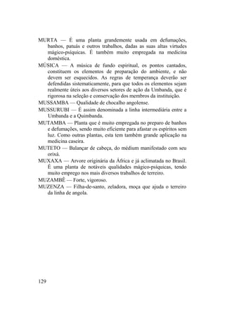 MURTA — É uma planta grandemente usada em defumações,
banhos, patuás e outros trabalhos, dadas as suas altas virtudes
mágico-psíquicas. É também muito empregada na medicina
doméstica.
MÚSICA — A música de fundo espiritual, os pontos cantados,
constituem os elementos de preparação do ambiente, e não
devem ser esquecidos. As regras de temperança deverão ser
defendidas sistematicamente, para que todos os elementos sejam
realmente úteis aos diversos setores de ação da Umbanda, que é
rigorosa na seleção e conservação dos membros da instituição.
MUSSAMBA — Qualidade de chocalho angolense.
MUSSURUBI — É assim denominada a linha intermediária entre a
Umbanda e a Quimbanda.
MUTAMBA — Planta que é muito empregada no preparo de banhos
e defumações, sendo muito eficiente para afastar os espíritos sem
luz. Como outras plantas, esta tem também grande aplicação na
medicina caseira.
MUTETO — Balançar de cabeça, do médium manifestado com seu
orixá.
MUXAXA — Arvore originária da África e já aclimatada no Brasil.
É uma planta de notáveis qualidades mágico-psíquicas, tendo
muito emprego nos mais diversos trabalhos de terreiro.
MUZAMBÊ — Forte, vigoroso.
MUZENZA — Filha-de-santo, zeladora, moça que ajuda o terreiro
da linha de angola.
129
 