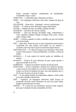 baixas correntes espíritas, notadamente, de Quimbanda»
Candomblé, Nagô e outras.
AFRICANO — Candomblé nagô. Originário da África.
AFRO — Em linguagem africanista, quer dizer: Espuma da água do
mar.
AFUAZADO — Quer dizer: Espantado, raivoso, encolerizado.
AFURÁ — É o bolo de arroz feito pelos negros africanistas.
AGAMI — Galinha silvestre, ou melhor, galinha do mato.
AGAMUM — Sacrifício da vida de crianças.
AGANJU — Uma das diversas divindades nagô, simbolizando a
Terra. Significa também: Região selvagem, bem como o nome
dado a Xangô velho.
AGBÓ — Carneiro, quando se refere a trabalhos em que este animal
seja mencionado.
AGÊ — Quer dizer: Piano de cuia, ou seja, instrumento musical que é
constituído por uma cabaça com pedras no seu interior e
recoberto com uma rede na qual se encontram alguns búzios.
AGÊ-CHALUGÁ — É o Deus da riqueza cuja adoração é feita numa
concha. Para muitos é o Deus da Medicina, ou melhor, o Deus da
Saúde.
AG-BAGA — É uma espécie de esteira usada em trabalhos de
terreiro.
AG-BAGI — Trata-se de uma cobertura de pano usada quando o
pegi está armado ao ar-livre.
AGIBONAN — Espécie de cambona auxiliar de mãe-de-santo.
AGNUS-DEI — Assim é chamado o amuleto dos católicos-romanos
o qual consiste num pedaço de cera bruta acompanhado de uma
oração envolvida em pedaços de pano com uma pequena alça, a
fim de que ela possa ser presa à roupa.
AGO — É uma planta dotada de propriedades mágicas, sendo usada
em muitos trabalhos africanistas.
AGÔ — Significa, em linguagem africanista, pedir licença ou
permissão, havendo certos momentos em que este termo traduz
pedido de proteção para os Guias.
AGOGÔ — É o nome de um instrumento musical muito original,
pois que é composto de duas campainhas de ferro
13
 