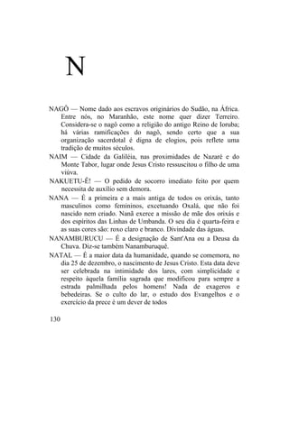 N
NAGÔ — Nome dado aos escravos originários do Sudão, na África.
Entre nós, no Maranhão, este nome quer dizer Terreiro.
Considera-se o nagô como a religião do antigo Reino de Ioruba;
há várias ramificações do nagô, sendo certo que a sua
organização sacerdotal é digna de elogios, pois reflete uma
tradição de muitos séculos.
NAIM — Cidade da Galiléia, nas proximidades de Nazaré e do
Monte Tabor, lugar onde Jesus Cristo ressuscitou o filho de uma
viúva.
NAKUETU-Ê! — O pedido de socorro imediato feito por quem
necessita de auxílio sem demora.
NANA — É a primeira e a mais antiga de todos os orixás, tanto
masculinos como femininos, excetuando Oxalá, que não foi
nascido nem criado. Nanã exerce a missão de mãe dos orixás e
dos espíritos das Linhas de Umbanda. O seu dia é quarta-feira e
as suas cores são: roxo claro e branco. Divindade das águas.
NANAMBURUCU — É a designação de Sant'Ana ou a Deusa da
Chuva. Diz-se também Nanamburuquê.
NATAL — É a maior data da humanidade, quando se comemora, no
dia 25 de dezembro, o nascimento de Jesus Cristo. Esta data deve
ser celebrada na intimidade dos lares, com simplicidade e
respeito àquela família sagrada que modificou para sempre a
estrada palmilhada pelos homens! Nada de exageros e
bebedeiras. Se o culto do lar, o estudo dos Evangelhos e o
exercício da prece é um dever de todos
130
 