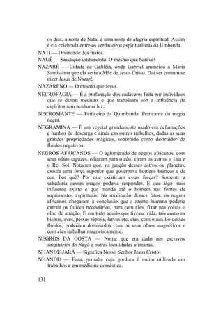 os dias, a noite de Natal é uma noite de alegria espiritual. Assim
é ela celebrada entre os verdadeiros espiritualistas da Umbanda.
NATI — Divindade dos mares.
NAUÊ — Saudação umbandista. O mesmo que Saravá!
NAZARÉ — Cidade da Galiléia, onde Gabriel anunciou a Maria
Santíssima que ela seria a Mãe de Jesus Cristo. Daí ser comum se
dizer Jesus de Nazaré.
NAZARENO — O mesmo que Jesus.
NECROFAGIA — É a profanação dos cadáveres feita por indivíduos
que se dizem médiuns e que trabalham sob a influência de
espíritos sem nenhuma luz.
NECROMANTE — Feiticeiro da Quimbanda. Praticante da magia
negra.
NEGRAMINA — É um vegetal grandemente usado em defumações
e banhos de descarga e ainda em outros trabalhos, dadas as suas
grandes propriedades mágicas, sobretudo como destruidor de
fluidos negativos.
NEGROS AFRICANOS — O aglomerado de negros africanos, com
seus olhos sagazes, olharam para o céu, viram os astros, a Lua e
o Rei Sol. Notaram que, na junção desses astros ou planetas,
existia uma força superior que governava homens brancos e de
cor. Por quê? Por que existiriam essas forças? Somente a
sabedoria desses magos poderia responder. É que algo mais
influente existe e que manda até o homem nas fontes de
suprimentos espirituais. Na meditação desses fatos, os negros
africanos chegaram à conclusão que a mente humana poderia
extrair os fluidos necessários, para com eles, fixar nas coisas o
olho de atração. E em tudo aquilo que tivesse vida, tais como os
bichos, aves, peixes répteis, larvas etc, eles, com o auxílio desses
fluidos, poderiam dominá-los com os seus olhos magnéticos e
com eles trabalhar magneticamente.
NEGROS DA COSTA — Nome que era dado aos escravos
originários do Nagô e outras localidades africanas.
NHANDÊ-JARÁ — Significa Nosso Senhor Jesus Cristo.
NHANDU — Ema, pernalta cuja gordura é muito utilizada em
trabalhos e em medicina doméstica.
131
 