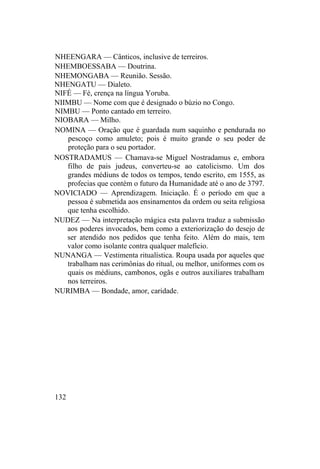 NHEENGARA — Cânticos, inclusive de terreiros.
NHEMBOESSABA — Doutrina.
NHEMONGABA — Reunião. Sessão.
NHENGATU — Dialeto.
NIFÉ — Fé, crença na língua Yoruba.
NIIMBU — Nome com que é designado o búzio no Congo.
NIMBU — Ponto cantado em terreiro.
NIOBARA — Milho.
NOMINA — Oração que é guardada num saquinho e pendurada no
pescoço como amuleto; pois é muito grande o seu poder de
proteção para o seu portador.
NOSTRADAMUS — Chamava-se Miguel Nostradamus e, embora
filho de pais judeus, converteu-se ao catolicismo. Um dos
grandes médiuns de todos os tempos, tendo escrito, em 1555, as
profecias que contém o futuro da Humanidade até o ano de 3797.
NOVICIADO — Aprendizagem. Iniciação. É o período em que a
pessoa é submetida aos ensinamentos da ordem ou seita religiosa
que tenha escolhido.
NUDEZ — Na interpretação mágica esta palavra traduz a submissão
aos poderes invocados, bem como a exteriorização do desejo de
ser atendido nos pedidos que tenha feito. Além do mais, tem
valor como isolante contra qualquer malefício.
NUNANGA — Vestimenta ritualística. Roupa usada por aqueles que
trabalham nas cerimônias do ritual, ou melhor, uniformes com os
quais os médiuns, cambonos, ogãs e outros auxiliares trabalham
nos terreiros.
NURIMBA — Bondade, amor, caridade.
132
 